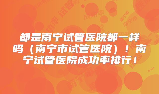 都是南宁试管医院都一样吗（南宁市试管医院）！南宁试管医院成功率排行！