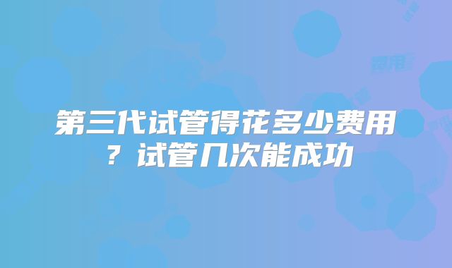 第三代试管得花多少费用？试管几次能成功