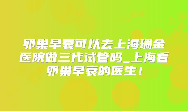卵巢早衰可以去上海瑞金医院做三代试管吗_上海看卵巢早衰的医生！