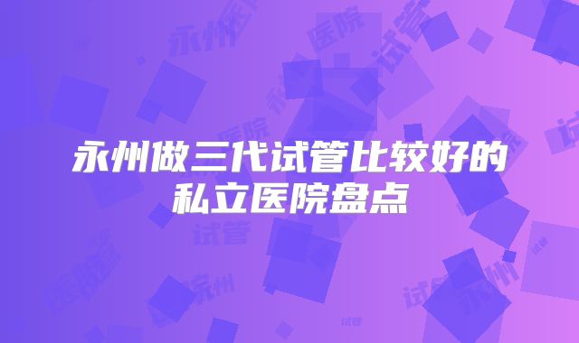 永州做三代试管比较好的私立医院盘点