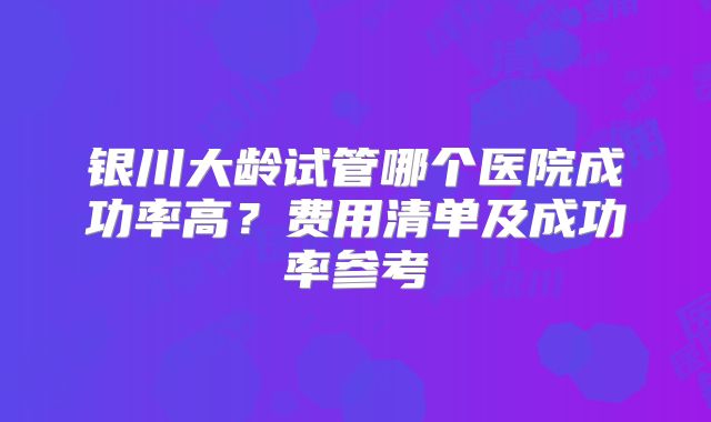 银川大龄试管哪个医院成功率高？费用清单及成功率参考