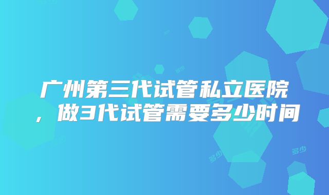 广州第三代试管私立医院，做3代试管需要多少时间