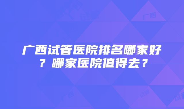 广西试管医院排名哪家好?哪家医院值得去?
