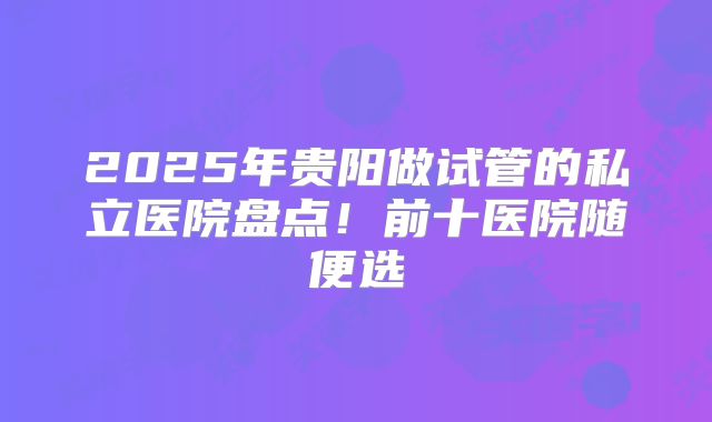 2025年贵阳做试管的私立医院盘点！前十医院随便选