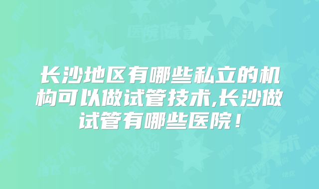 长沙地区有哪些私立的机构可以做试管技术,长沙做试管有哪些医院！