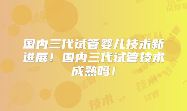 国内三代试管婴儿技术新进展!国内三代试管技术成熟吗!