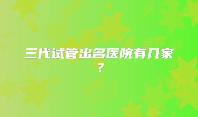 三代试管出名医院有几家？
