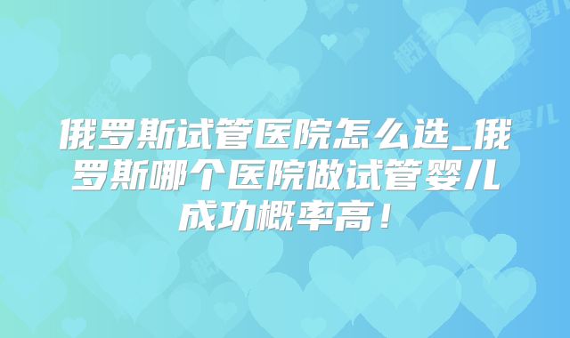 俄罗斯试管医院怎么选_俄罗斯哪个医院做试管婴儿成功概率高！