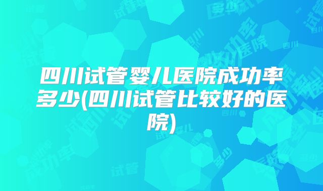四川试管婴儿医院成功率多少(四川试管比较好的医院)