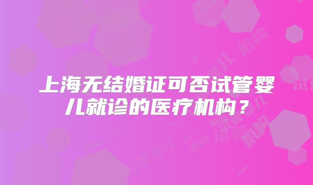 上海无结婚证可否试管婴儿就诊的医疗机构?