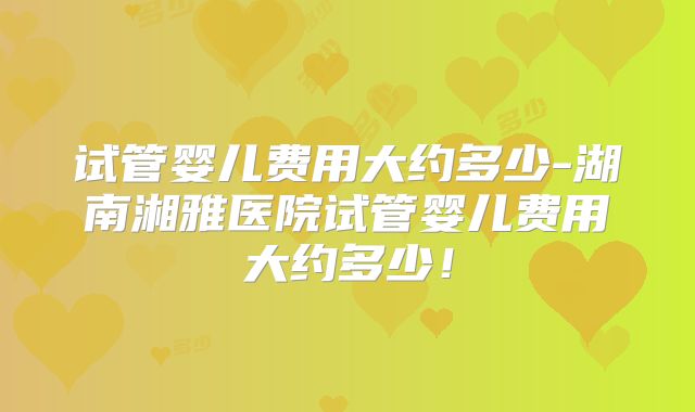 试管婴儿费用大约多少-湖南湘雅医院试管婴儿费用大约多少！