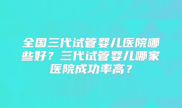 全国三代试管婴儿医院哪些好?三代试管婴儿哪家医院成功率高?