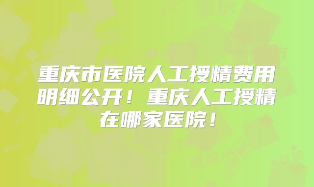 重庆市医院人工授精费用明细公开!重庆人工授精在哪家医院!