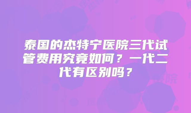 泰国的杰特宁医院三代试管费用究竟如何？一代二代有区别吗？
