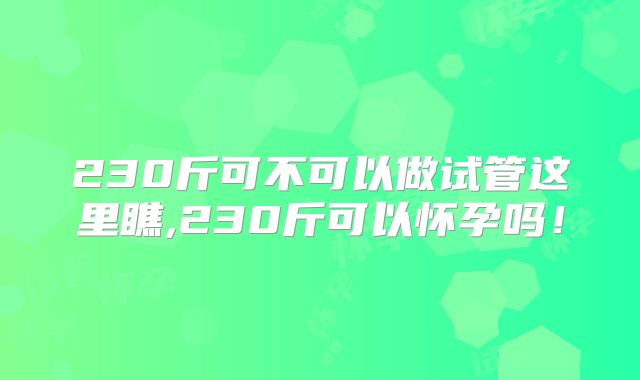 230斤可不可以做试管这里瞧,230斤可以怀孕吗!