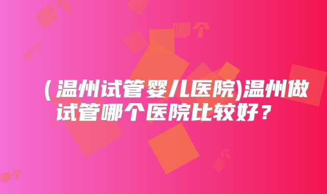 （温州试管婴儿医院)温州做试管哪个医院比较好？