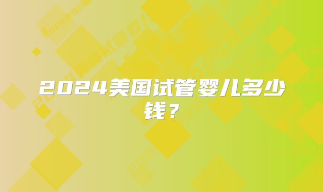 2024美国试管婴儿多少钱？