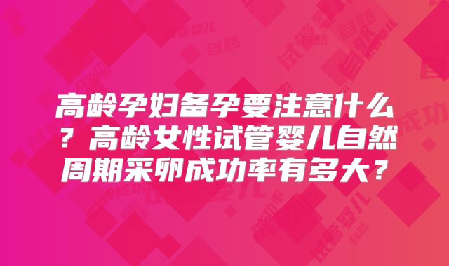 高龄孕妇备孕要注意什么?高龄女性试管婴儿自然周期采卵成功率有多大?