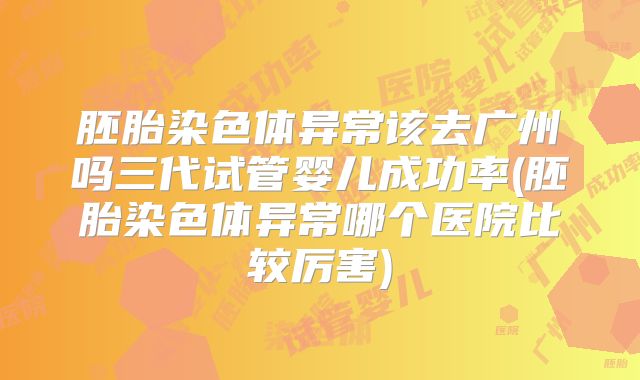 胚胎染色体异常该去广州吗三代试管婴儿成功率(胚胎染色体异常哪个医院比较厉害)
