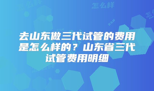 去山东做三代试管的费用是怎么样的？山东省三代试管费用明细