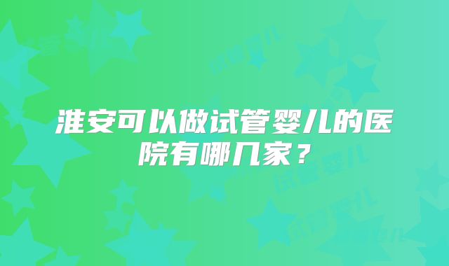淮安可以做试管婴儿的医院有哪几家?