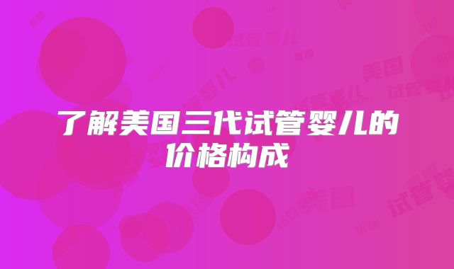 了解美国三代试管婴儿的价格构成