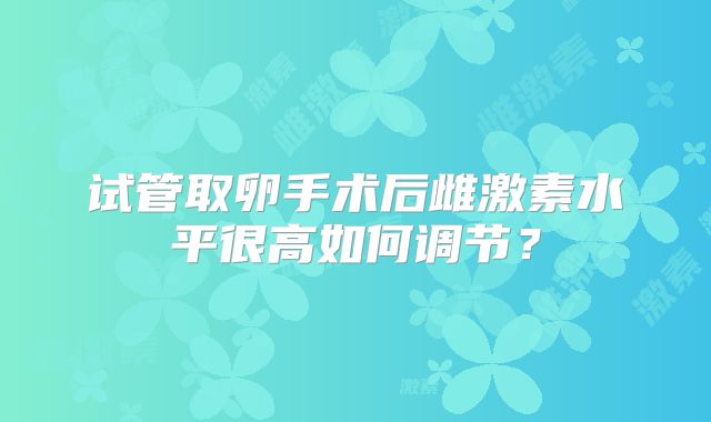 试管取卵手术后雌激素水平很高如何调节?