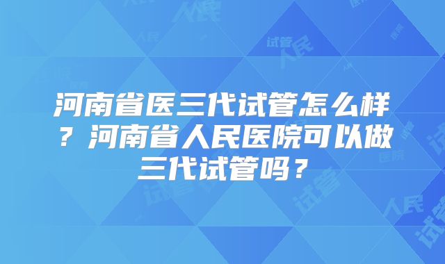 河南省医三代试管怎么样？河南省人民医院可以做三代试管吗？