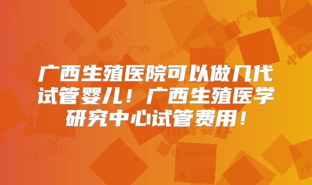 广西生殖医院可以做几代试管婴儿！广西生殖医学研究中心试管费用！