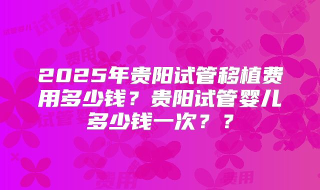 2025年贵阳试管移植费用多少钱？贵阳试管婴儿多少钱一次？？