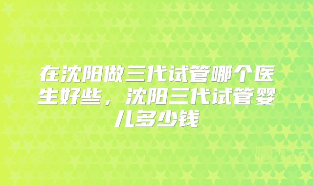 在沈阳做三代试管哪个医生好些，沈阳三代试管婴儿多少钱