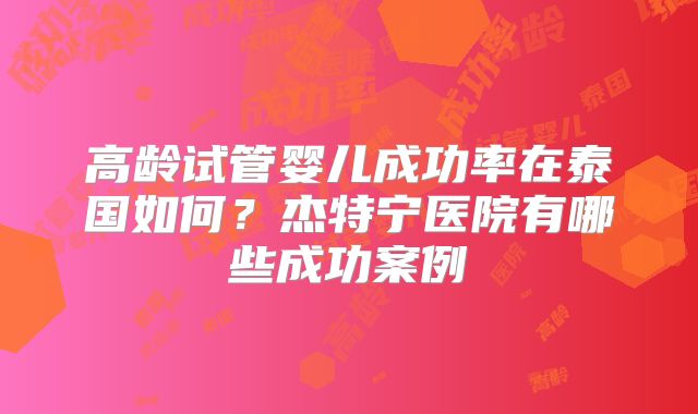 高龄试管婴儿成功率在泰国如何？杰特宁医院有哪些成功案例