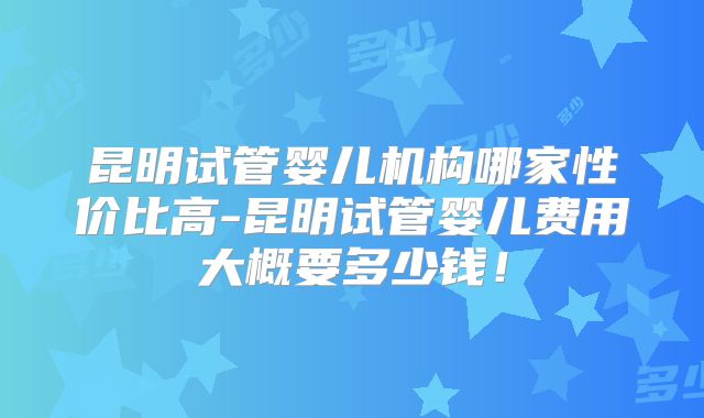 昆明试管婴儿机构哪家性价比高-昆明试管婴儿费用大概要多少钱!
