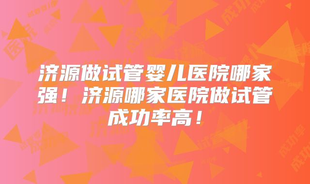济源做试管婴儿医院哪家强！济源哪家医院做试管成功率高！