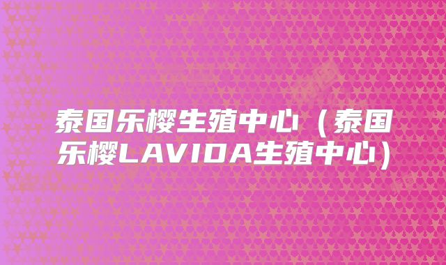 泰国乐樱生殖中心（泰国乐樱LAVIDA生殖中心）