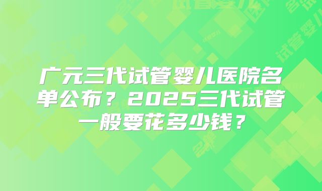 广元三代试管婴儿医院名单公布？2025三代试管一般要花多少钱？