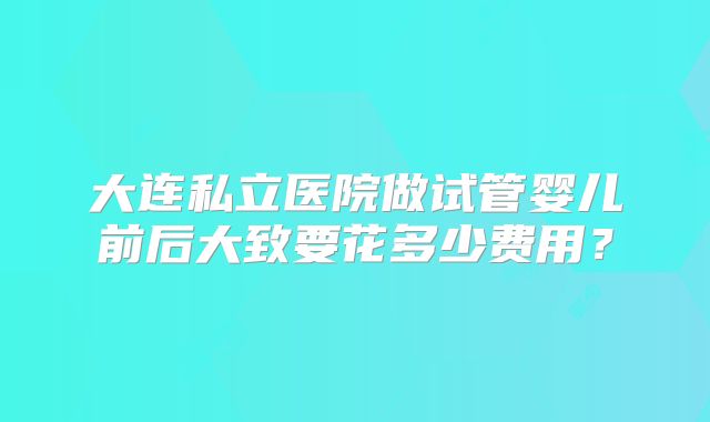 大连私立医院做试管婴儿前后大致要花多少费用？