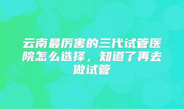 云南最厉害的三代试管医院怎么选择，知道了再去做试管