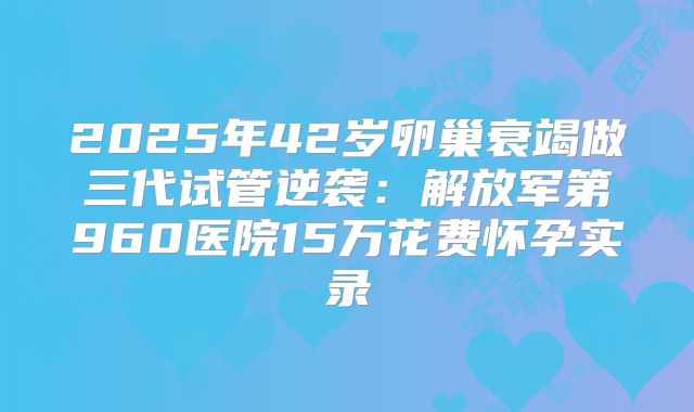 2025年42岁卵巢衰竭做三代试管逆袭：解放军第960医院15万花费怀孕实录