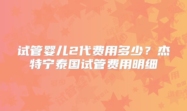 试管婴儿2代费用多少?杰特宁泰国试管费用明细