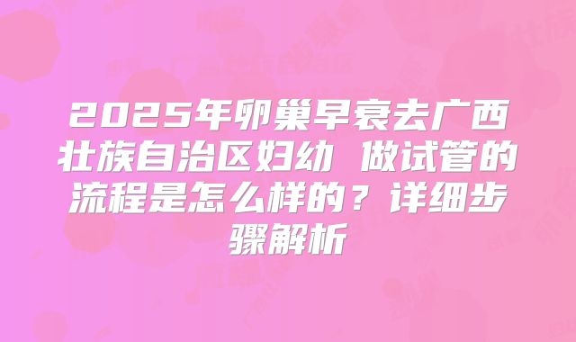 2025年卵巢早衰去广西壮族自治区妇幼 做试管的流程是怎么样的?详细步骤解析