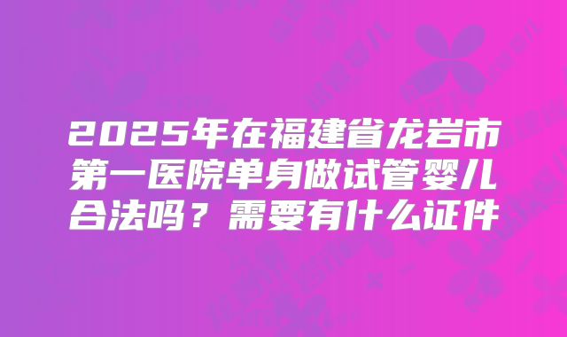 2025年在福建省龙岩市第一医院单身做试管婴儿合法吗？需要有什么证件