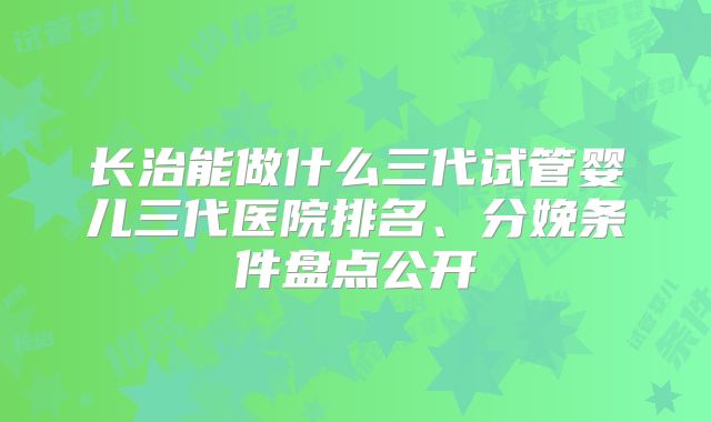 长治能做什么三代试管婴儿三代医院排名、分娩条件盘点公开