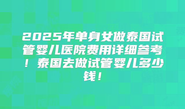 2025年单身女做泰国试管婴儿医院费用详细参考！泰国去做试管婴儿多少钱！