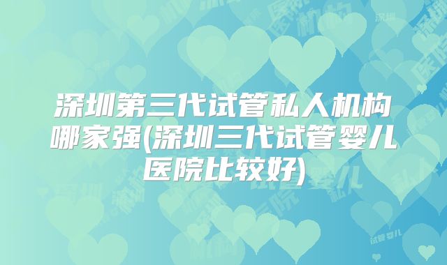 深圳第三代试管私人机构哪家强(深圳三代试管婴儿医院比较好)