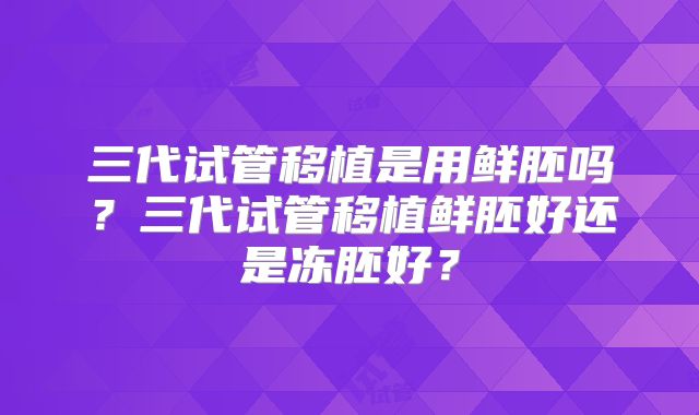 三代试管移植是用鲜胚吗？三代试管移植鲜胚好还是冻胚好？