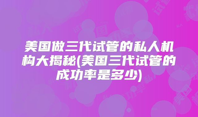 美国做三代试管的私人机构大揭秘(美国三代试管的成功率是多少)