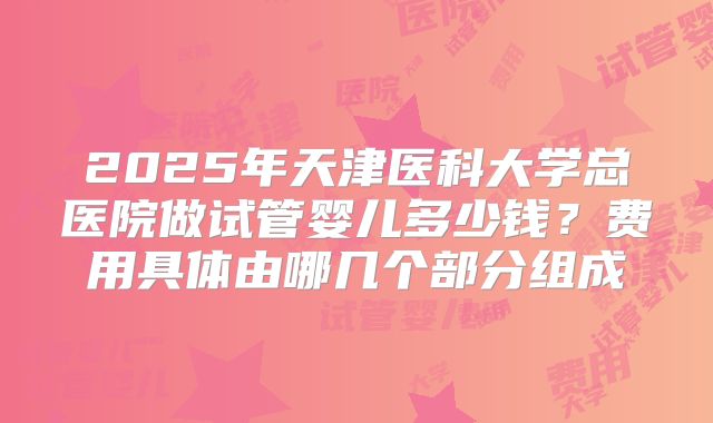 2025年天津医科大学总医院做试管婴儿多少钱?费用具体由哪几个部分组成
