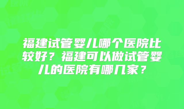 福建试管婴儿哪个医院比较好？福建可以做试管婴儿的医院有哪几家？