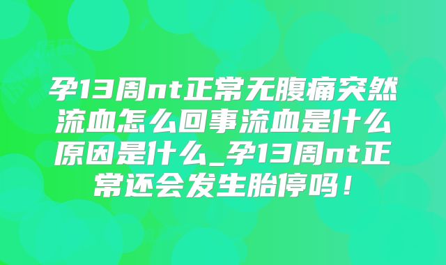 孕13周nt正常无腹痛突然流血怎么回事流血是什么原因是什么_孕13周nt正常还会发生胎停吗!